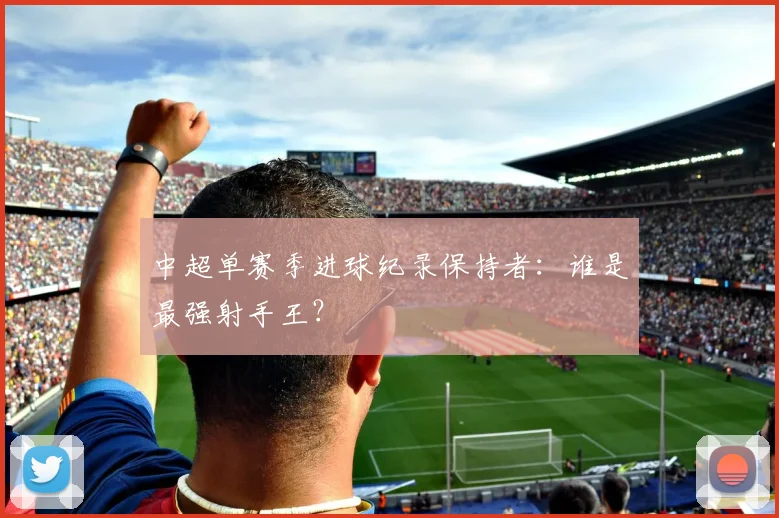 中超单赛季进球纪录保持者:谁是最强射手王?