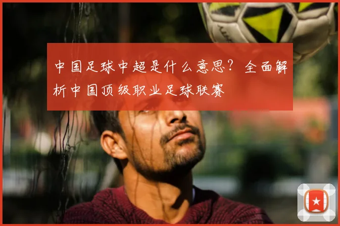 中国足球中超是什么意思？全面解析中国顶级职业足球联赛