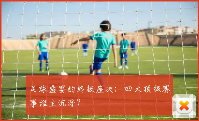 足球盛宴的终极座次：四大顶级赛事谁主沉浮？