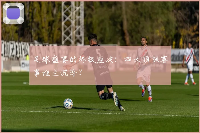 足球盛宴的终极座次：四大顶级赛事谁主沉浮？