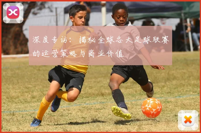 深度专访：揭秘全球各大足球联赛的运营策略与商业价值