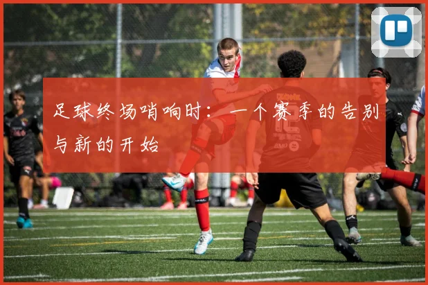 足球终场哨响时:一个赛季的告别与新的开始